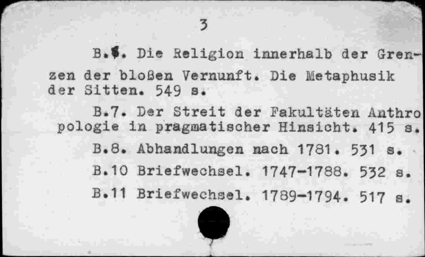 ﻿3
B.f. Die Religion innerhalb der Grenzen der bloßen Vernunft. Die Metaphusik der Sitten. 549 s.
B.7. Der Streit der Fakultäten Anthro pologie in pragmatischer Hinsicht. 415 s.
B.8. Abhandlungen nach 1781« 531 s.
B.10 Briefwechsel. 1747-1788. 532 s.
B.11 Briefwechsel. 1789-1794. 517 s.